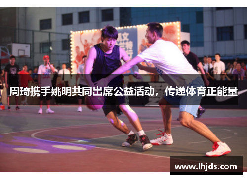 周琦携手姚明共同出席公益活动，传递体育正能量