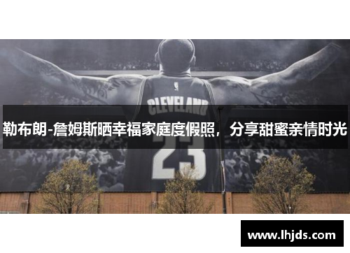 勒布朗-詹姆斯晒幸福家庭度假照，分享甜蜜亲情时光