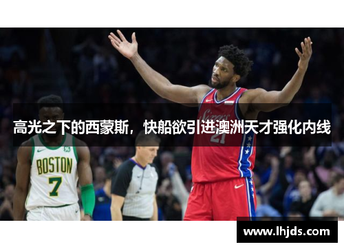 高光之下的西蒙斯，快船欲引进澳洲天才强化内线